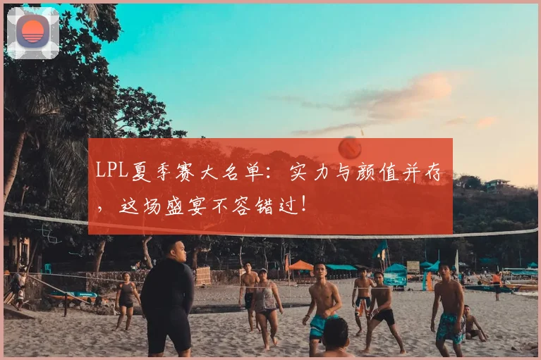 LPL夏季赛大名单：实力与颜值并存，这场盛宴不容错过！