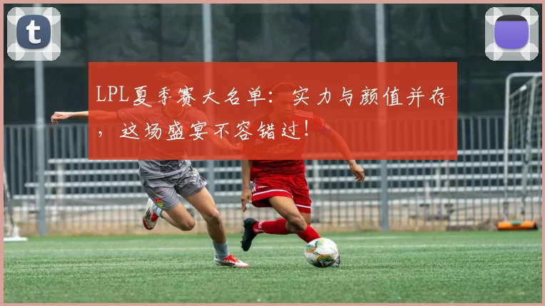 LPL夏季赛大名单：实力与颜值并存，这场盛宴不容错过！